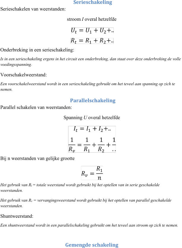 Serieschakeling  Serieschakelen van weerstanden:   stroom  I overal  hetzelfde  Onderbreking in een serieschakeling:  Is in een serieschakeling ergens in het circuit een onderbreking, dan staat over deze onderbreking de volle  voedingsspanning.  Voorschakelweerstand:  Een voorschakelweerstand wordt in een serieschakeli ng gebruikt om het teveel aan spanning op zich te  nemen.  Parallelschakeling  Parallel schakelen van weerstanden:  Spanning  U overal hetzelfde  Bij n weerstanden van gelijke grootte  Het gebruik van R t  = totale weerstand wordt gebruikt bij het optelle n van in serie geschakelde  weerstanden.  Het gebruik van R v = vervangingsweerstand wordt gebruikt bij het optellen van parallel geschakelde  weerstanden.  Shuntweerstand:  Een shuntweerstand wordt in een parallelschakeling gebruikt om het teveel aan stroom  op zich te nemen.  Gemengde schakeling